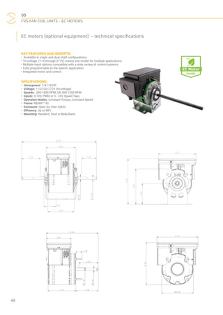 05
FVS FAN COIL UNITS - EC MOTORS
48
EC motors (optional equipment) - technical specifications
KEY FEATURES AND BENEFTS:
• Available in single and dual shaft confgurations.
• Tri-voltage (115 through 277V) means one model for multiple applications
• Multiple input options compatible with a wide variety of control systems
• Fully programmable to the specifc application
• Integrated motor and control.
SPECIFIATIONS:
• Horsepower: 1/4 1/8 HP
• Voltage: 115/230/277V (tri-voltage)
• Speeds: 300-1800 RPM, OR 300-1200 RPM
• Inputs: 0-10V, PWM or 3 - 24V Speed Taps
• Operation Modes: Constant Torque, Constant Speed
• Frame: NEMA®†
42
• Enclosure: Open Air Over (OAO)
• Effciency: Up to 80%
• Mounting: Resilient, Stud or Belly Band
 