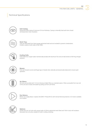 02
FVS FAN COIL UNITS - GENERAL
9
Unit Casing:
Galvanized steel casing of minimum 0.8 mm thickness. Casing is internally lined with 6mm closed
cell elastomeric foam insulation.
Drain Tray:
They are fabricated from heavy gauge galvanized steel and are insulated to prevent condensation.
Powder coated on both sides to RAL 9002.
Cooling Coils:
Fabricated from copper tubes mechanically bonded with aluminum fins and are leak tested at 350 Psig nitrogen
pressure.
Blower:
Fans are forward curved centrifugal type of double inlet, statically and dynamically balanced to ensure quiet
operation.
Air Filters:
All Units are provided with 12.5 mm Aluminum Mesh filter as a standard option. Filters accessible from rear end
of the unit and is easily removable by pulling out from unit frame.
Fan Motors:
Motors are single phase, 3 speed, 220-240V/1 Phase/50 Hz with internal thermal protection. EC motors available
as an option.
Options:
Double skin fan coil units with casing made of 0.8mm galvanized steel sheet and 10mm close cell insulation.
Decorative fan coil units, suitable for wall or ceiling mounting.
Technical Specifications
 