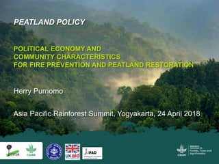 Asia Pacific Rainforest Summit, Yogyakarta, 24 April 2018
PEATLAND POLICY
POLITICAL ECONOMY AND
COMMUNITY CHARACTERISTICS
FOR FIRE PREVENTION AND PEATLAND RESTORATION
Herry Purnomo
 