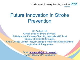 Future Innovation in Stroke
Prevention
Dr. Andrew Hill
Clinical Lead for Stroke Services,
St Helens and Knowsley Teaching Hospitals NHS Trust
Director of Clinical Informatics,
King’s College London / Royal College of Physicians Stroke Sentinel
National Audit Programme
Email: Andrew.hill@doctors.org.uk
Twitter: @drewhill79 @sthknhs
 
