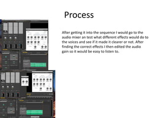 Process
After getting it into the sequence I would go to the
audio mixer an test what different effects would do to
the voices and see if it made it clearer or not. After
finding the correct effects I then edited the audio
gain so it would be easy to listen to.
 
