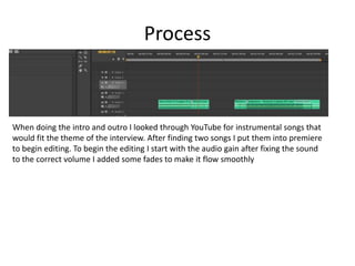 Process
When doing the intro and outro I looked through YouTube for instrumental songs that
would fit the theme of the interview. After finding two songs I put them into premiere
to begin editing. To begin the editing I start with the audio gain after fixing the sound
to the correct volume I added some fades to make it flow smoothly
 