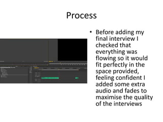 Process
• Before adding my
final interview I
checked that
everything was
flowing so it would
fit perfectly in the
space provided,
feeling confident I
added some extra
audio and fades to
maximise the quality
of the interviews
 