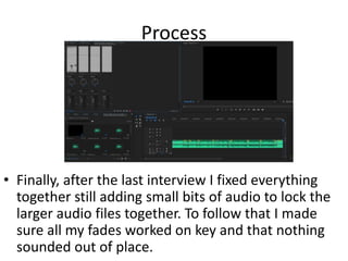 Process
• Finally, after the last interview I fixed everything
together still adding small bits of audio to lock the
larger audio files together. To follow that I made
sure all my fades worked on key and that nothing
sounded out of place.
 