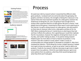 Process
On week two I did my research where I researched five different video
game products, I analysed each one and wrote about the gameplay, the
graphics and there narratives, the strengths of doing this is because in my
opinion there the most important qualities of a video game, however the
weaknesses of doing this are, your not going to have enough time to
analyse other important features of video games like tone or theme. I had
played most of the games I researched so there wasn’t much need to go on
the internet. As well as doing research on video games I also did research
on there box art, because I plan to do a video game and box art for my
FMP. When analysing the box art I mainly focus on what layout they had
and how it effects the audience, this is good because I could then replicate
that for my products, however the negatives of doing that means its not
my idea, and I prefer making my ideas. In my opinion doing research
helped to give me more ideas on how to improve my products. In my
research I also did a audience survey, where I made a survey on
surveymonkey.com and got people to 18 people to complete it, after that I
reviewed the statistics. I think doing this survey is helpful because it helped
me to get to know my audience, as well as see what I need to add to my
products. Finally for my research I did two interviews to get more in-depth
answers from my audience, I think this was helpful because I got to see
some options from my audience, what they think would look good and
what they think won’t look good.
 
