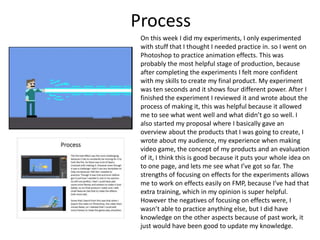 Process
On this week I did my experiments, I only experimented
with stuff that I thought I needed practice in. so I went on
Photoshop to practice animation effects. This was
probably the most helpful stage of production, because
after completing the experiments I felt more confident
with my skills to create my final product. My experiment
was ten seconds and it shows four different power. After I
finished the experiment I reviewed it and wrote about the
process of making it, this was helpful because it allowed
me to see what went well and what didn’t go so well. I
also started my proposal where I basically gave an
overview about the products that I was going to create, I
wrote about my audience, my experience when making
video game, the concept of my products and an evaluation
of it, I think this is good because it puts your whole idea on
to one page, and lets me see what I’ve got so far. The
strengths of focusing on effects for the experiments allows
me to work on effects easily on FMP, because I’ve had that
extra training, which in my opinion is super helpful.
However the negatives of focusing on effects were, I
wasn’t able to practice anything else, but I did have
knowledge on the other aspects because of past work, it
just would have been good to update my knowledge.
 