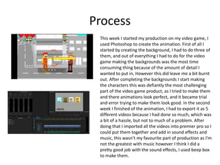 Process
This week I started my production on my video game, I
used Photoshop to create the animation. First of all I
started by creating the background, I had to do three of
them, and out of everything I had to do for the video
game making the backgrounds was the most time
consuming thing because of the amount of detail I
wanted to put in, However this did leave me a bit burnt
out. After completing the backgrounds I start making
the characters this was defiantly the most challenging
part of the video game product, as I tried to make them
and there animations look perfect, and it became trial
and error trying to make them look good. In the second
week I finished of the animation, I had to export it as 5
different videos because I had done so much, which was
a bit of a hassle, but not to much of a problem. After
doing that I imported all the videos into premier pro so I
could put them together and add in sound effects and
music, this wasn’t my favourite part of production as I’m
not the greatest with music however I think I did a
pretty good job with the sound effects, I used beep box
to make them.
 