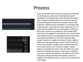 Process
In the final week before half term I focused on finishing
my video games audio and completing that part of
production, Finishing off the audio did take a bit longer
that I thought it would it didn’t put me too far behind
schedule because I finished my animation sooner that
expected, I defiantly think I did better in animation than
audio, because I have had way more experience in it. To
make the sound effects for my video game I used Beep
Box and to make the soundtracks I used Garage Band,
and to put it all together I used Premier pro. I am familiar
with using premier pro and garage band, but I had never
used beep box before, so I was a bit sceptical about
using it, however a negative of doing this was I might of
taken too long trying to figure it out. It sort of work out
in the end, however I did get a bit frustrated with beep
box at some points, so if I could do it again I would
practice using beep box more. Over all I think my sound
effects from beep box came out really well, to say that
I’ve never used the site before, in my opinion the sound
effects fit perfectly with the 8-bit theme, however a
negative to making 8-bit music is that a lot of people find
it annoying.
 
