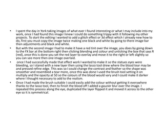 • I spent the day in York taking images of what ever I found interesting or what I may include into my
work, once I had found this image I knew I could do something trippy with it following my other
projects. To start the editing I wanted to add a glitch effect or 3d effect which I already new how to
do, first you must copy the image twice making one black and white by going to there image bar
then adjustments and black and white.
• But with the second image I had to make it have a red tint over the image, you does by going down
to the FX bar at the bottom right then clicking blending and colour and unticking the box that says R
(red), once this is done you set the red layer to overlay and move it to the right or left slightly so
you can see more then one image overlaid.
• once I had successfully made that effect work I wanted to make it so the statues eyes were
bleeding, so I stared with a new layer then using the lasso tool drew where the blood tear may be
and pressed refine edge. This was so I could change the contrast and feather so the shape was
smoother and resembled a tear more, once this was done I used the brush tool setting it on
multiply and the opacity at 50 so the colours of the blood would vary and I could make it darker
where I thought necessary to add to the realism.
• Once I had made the brush suitable I could easily add the colour without getting it everywhere
thanks to the lasso tool, then to finish the blood off I added a gauzier blur over the image. I
repeated this process along the eye, duplicated the layer flipped it and moved it across to the other
eye so it is symmetrical.
 