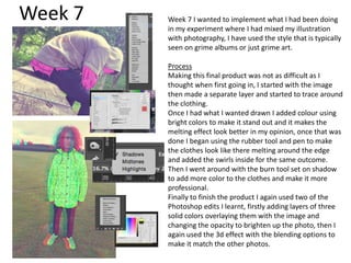 Week 7 Week 7 I wanted to implement what I had been doing
in my experiment where I had mixed my illustration
with photography, I have used the style that is typically
seen on grime albums or just grime art.
Process
Making this final product was not as difficult as I
thought when first going in, I started with the image
then made a separate layer and started to trace around
the clothing.
Once I had what I wanted drawn I added colour using
bright colors to make it stand out and it makes the
melting effect look better in my opinion, once that was
done I began using the rubber tool and pen to make
the clothes look like there melting around the edge
and added the swirls inside for the same outcome.
Then I went around with the burn tool set on shadow
to add more color to the clothes and make it more
professional.
Finally to finish the product I again used two of the
Photoshop edits I learnt, firstly adding layers of three
solid colors overlaying them with the image and
changing the opacity to brighten up the photo, then I
again used the 3d effect with the blending options to
make it match the other photos.
 