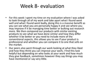 Week 8- evaluation
• For this week I spent my time on my evaluation where I was asked
to look through all of my work and take apart what I found went
well and what I found went badly, doing this is a massive benefit as
you can see what you are personally happy it and see where you
may improve if it be managing time better or bulking out research
more. We then compared our products with similar existing
products to see what we have done similar and how they differ
whether it be better or you need to include more of the
conventional aspects, this allows you to see if your product is
professional and whether you can compare it to one that sells on
the market.
• Our peers also went through our work looking at what they liked
and how they think you can improve your work, I find this task
helpful but depending on who looks at your work and how much
they give feedback, sometimes however they say things you may
have mentioned or say very little.
 