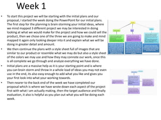 Week 1
• To start this project we will be starting with the initial plans and our
proposal, I started the week doing the PowerPoint for our initial plans.
The first step for the planning is brain storming your initial ideas, where
we mind mapped 3 different project we may be interested in doing
looking at what we would make for the project and how we could sell the
product, then we chose one of the three we are going to make and mind
mapped it again only looking deeper into it and explain what we will be
doing in greater detail and amount.
• We then continue the plans with a style sheet full of images that are
similar to our product or resemble what we may do but also a style sheet
of the colors we may use and how they may connote our work, once this
is all complete we go through and analyze everything we have done.
• Initial plans are a massive help as it is your starting point and is where
you can brain storm and throw in a whole load of ideas you may not even
use in the end, its also easy enough to add what you like and gives you
your first look into what your working towards.
• Then nearer to the back end of the week we have completed our
proposal which is where we have wrote down each aspect of the project
first with what I am actually making, then the target audience and finally
evaluation, it also is helpful as you plan out what you will be doing each
week.
 