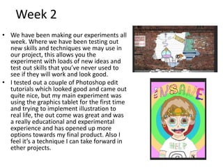 Week 2
• We have been making our experiments all
week. Where we have been testing out
new skills and techniques we may use in
our project, this allows you the
experiment with loads of new ideas and
test out skills that you’ve never used to
see if they will work and look good.
• I tested out a couple of Photoshop edit
tutorials which looked good and came out
quite nice, but my main experiment was
using the graphics tablet for the first time
and trying to implement illustration to
real life, the out come was great and was
a really educational and experimental
experience and has opened up more
options towards my final product. Also I
feel it’s a technique I can take forward in
ether projects.
 