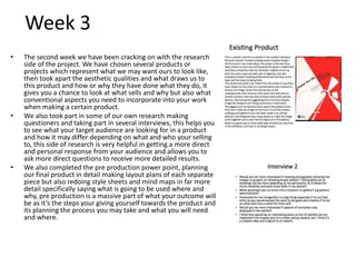 Week 3
• The second week we have been cracking on with the research
side of the project. We have chosen several products or
projects which represent what we may want ours to look like,
then took apart the aesthetic qualities and what draws us to
this product and how or why they have done what they do, it
gives you a chance to look at what sells and why but also what
conventional aspects you need to incorporate into your work
when making a certain product.
• We also took part in some of our own research making
questioners and taking part in several interviews, this helps you
to see what your target audience are looking for in a product
and how it may differ depending on what and who your selling
to, this side of research is very helpful in getting a more direct
and personal response from your audience and allows you to
ask more direct questions to receive more detailed results.
• We also completed the pre production power point, planning
our final product in detail making layout plans of each separate
piece but also redoing style sheets and mind maps in far more
detail specifically saying what is going to be used where and
why, pre production is a massive part of what your outcome will
be as it’s the steps your giving yourself towards the product and
its planning the process you may take and what you will need
and where.
 