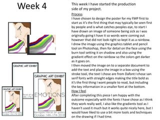 Week 4
Process
I have chosen to design the poster for my FMP first to
start as it’s the first thing that may typically be seen first
by people and is what catches peoples eye, to start I
have drawn an image of someone being sick as I was
originally going t have it so words were coming out
however that did not look right so kept it as a rainbow.
I drew the image using the graphics tablet and pencil
tool on Photoshop, then for detail on the face using the
burn tool setting it on shadow and also using the
gradient effect on the rainbow so the colors get darker
as it goes on.
I then moved the image on to a separate document to
add the text and place the image in a box using the
stroke tool, the text I chose are from Dafont I chose san
serif fonts with straight edges making the title bold as
it’s the first thing I want people to read, but including
the key information in a smaller font at the bottom.
How I feel
After completing this piece I am happy with the
outcome especially with the fonts I have chose as I think
they work really well, I also like the gradients tool as I
haven't used it much but it works quite nicely here, but I
would have liked to use a bit more tools and techniques
on the drawing if I had time.
This week I have started the production
side of my project.
 
