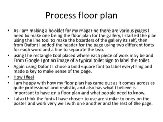 Process floor plan
• As I am making a booklet for my magazine there are various pages I
need to make one being the floor plan for the gallery, I started the plan
using the line tool to make the boarders of the gallery its self, then
from Dafont I added the header for the page using two different fonts
for each word and a line to separate the two.
• using the rectangle tool placed where each piece of work may be and
From Google I got an image of a typical toilet sign to label the toilet.
• Again using Dafont I chose a bold square font to label everything and
made a key to make sense of the page.
• How I feel
• I am happy with how my floor plan has came out as it comes across as
quite professional and realistic, and also has what I believe is
important to have on a floor plan and what people need to know.
• I also think the fonts I have chosen to use are similar to ones on the
poster and work very well with one another and the rest of the page.
 