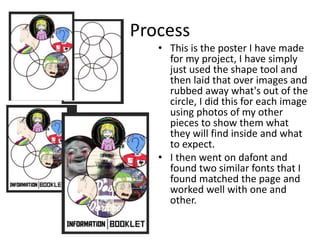 Process
• This is the poster I have made
for my project, I have simply
just used the shape tool and
then laid that over images and
rubbed away what's out of the
circle, I did this for each image
using photos of my other
pieces to show them what
they will find inside and what
to expect.
• I then went on dafont and
found two similar fonts that I
found matched the page and
worked well with one and
other.
 