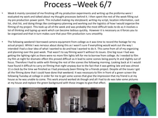 Process –Week 6/7
• Week 6 mainly consisted of me finishing off my production experiments and writing up the proforma were I
evaluated my work and talked about my thought processes behind it. I then spent the rest of the week filling out
my pre production power point. This included making my storyboard, writing my script, location information, cast
list, shot list, and doing things like contingency planning and working out the logistics of how I would organize the
filming of my project. This took up all of the week and was probably the most difficult tasks to do as it involves a
lot of thinking and typing up work which can become tedious quickly, However it is necessary as it forces you to
be organized and that in turn makes sure that your film production runs smoothly.
• The following weekend I borrowed camera equipment from college as it was time to record the footage for my
actual project. Whilst I was nervous about doing this as I wasn’t sure if everything would work out the way I
intended I had a clear idea of what I wanted to do and how I wanted to do it. This came from all of my organizing
and planning over the past week. That wasn’t to say filming wasn’t without its issues. One big issue I had was
getting the lighting right as there were no more film lights left for me to borrow from college. As I needed to film
my film at night for dramatic effect this proved difficult as it lead to some scenes being poorly lit and slightly out of
focus. Therefore I had to settle with filming the rest of the scenes the following morning. Looking back at it I would
have found it difficult to carry on filming that night anyway due to the fact that it was getting late and was almost
11 o clock by the time we finished as I had previously been filming for a friends project. Despite all the issues I got
all the filming done that I could have done that weekend. It was necessary to film in front of a green screen the
following Tuesday at college in order for me to get some scenes that give the impression that my friend is at my
house as he was unable to come. This work around worked ok though and all I had to do was take some pictures
at my house and replace the green background with those images to give that effect.
 