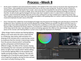 Process –Week 8
• At this point I needed to start post production however I still needed to film some scenes at my house that required just me
to be in them. I also needed my mum to record some lines as she has a voice acting role. To do this I sat her in front of a
microphone and had her read words from a script. I also in my own time recorded the rest of the clips that I needed to at
home and brought them in to edit at college. Once I had all this done I could finally start editing my footage to create my
final film. To start of with I got the footage in the basic order that I needed it to be in in order to form a coherent story in
premier. I then trimmed the footage down the correct sizes cutting parts out were needed and re organizing certain clips.
Then I added an adjustment layer over the footage and added a color grading effect on it which I used to achieve the desired
mood and emphasize the dark nature of the film.
• Once I had done this I added the correct background images onto the greenscreen footage and used ultra key to remove the
background. Once I had done this and correctly adjusted the settings I believe you wouldn’t be able to tell that it was on a
green screen if you didn’t already know. Once I had done this I could focus on the other visual effects such as the blurring
haziness effect I wanted for the dream sequence. To achieve this I added an anamorphic lens flare on the major light source
of the lamp next to the chair I was sitting in as well as animating a gaussian blur effect on the video footage. I also intercut
pieces of the monster with flashing effects in certain areas to give the impression of a flashback
. Other things I had to achieve was flashing lighting
effects in the scene were the room is dark and the
tv is flickering, stop motion style animation of a
drawing of the monsters (this is used during a scene
to emphasize that the monster is becoming a reality
from the persons dreams) which I achieved by
quickly cutting back and forth between two
different images, the effect of the monster chasing
and attacking the main character and finally flashing
police car lights from outside which I did by adding
a red and blue lighting effect to the windows and
rapidly animating change in intensity. This was all I
managed to fit in during this week however I made
a lot of significant progress during this time and was
a lot closer to finally finishing my film.
 