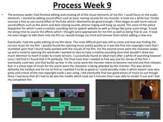 Process Week 9
• The previous week I had finished editing and creating all of the visual elements of my film. I could focus on the audio
elements. I started by adding sound effect such as basic roaring sounds for my monster. It took me a while but I finally
sourced a free to use sound effect of YouTube which I deemed to be good enough. I then began to add more natural
sound effects such as the alarm and door closing sounds, phone ringing and hang up sound, The voice of the police
dispatcher for which I used a realistic sounding text to speech website as well as things like jump scare stings. It took
me along time to source the effects which I thought were appropriate for me film as well as being free to use. It took
me even longer to edit them into my film as I would change my mind and remove them whilst adding a new one.
Eventually I had the audio editing of my film done. The most difficult part was still to come and that was finding the
correct music for my film. I quickly found the opening music pretty quickly as it was the first non copyright track that I
stumbled upon that I found really worked with the visuals of my film. For the second scene were the character wakes
up and is lured to opening the wardrobe I wanted to idea to have a mellow sounding tone that wouldn’t draw too
much attention to itself in order to create tension. I successfully found an ideal track after a while of searching however
once I did find it I found that it fit perfectly. The final track that I needed to find was one for climax of the film. I
eventually used two, one that builds up fear in the scene were the monster starts to become real and one that releases
fear in a chase type of music for the scene were the character is being attacked by the monster. This was almost
defiantly the hardest one for me to find as I wanted it to be as good as I could possibly make it which meant I was very
picky and critical of the non copyright tracks I was using. I did eventually find two good pieces of music to use though.
Once I had done that all I had to do was the credits which took me 5 minutes then I was able to render it out and I had
my completed film.
 
