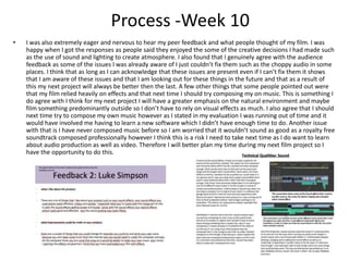 Process -Week 10
• I was also extremely eager and nervous to hear my peer feedback and what people thought of my film. I was
happy when I got the responses as people said they enjoyed the some of the creative decisions I had made such
as the use of sound and lighting to create atmosphere. I also found that I genuinely agree with the audience
feedback as some of the issues I was already aware of I just couldn’t fix them such as the choppy audio in some
places. I think that as long as I can acknowledge that these issues are present even if I can’t fix them it shows
that I am aware of these issues and that I am looking out for these things in the future and that as a result of
this my next project will always be better then the last. A few other things that some people pointed out were
that my film relied heavily on effects and that next time I should try composing my on music. This is something I
do agree with I think for my next project I will have a greater emphasis on the natural environment and maybe
film something predominantly outside so I don’t have to rely on visual effects as much. I also agree that I should
next time try to compose my own music however as I stated in my evaluation I was running out of time and it
would have involved me having to learn a new software which I didn’t have enough time to do. Another issue
with that is I have never composed music before so I am worried that it wouldn’t sound as good as a royalty free
soundtrack composed professionally however I think this is a risk I need to take next time as I do want to learn
about audio production as well as video. Therefore I will better plan my time during my next film project so I
have the opportunity to do this.
 