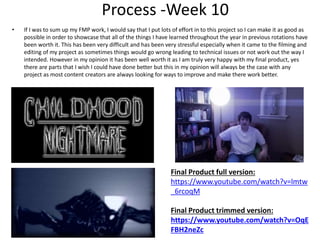 Process -Week 10
• If I was to sum up my FMP work, I would say that I put lots of effort in to this project so I can make it as good as
possible in order to showcase that all of the things I have learned throughout the year in previous rotations have
been worth it. This has been very difficult and has been very stressful especially when it came to the filming and
editing of my project as sometimes things would go wrong leading to technical issues or not work out the way I
intended. However in my opinion it has been well worth it as I am truly very happy with my final product, yes
there are parts that I wish I could have done better but this in my opinion will always be the case with any
project as most content creators are always looking for ways to improve and make there work better.
Final Product full version:
https://www.youtube.com/watch?v=lmtw
_6rcoqM
Final Product trimmed version:
https://www.youtube.com/watch?v=OqE
FBH2neZc
 