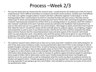 Process –Week 2/3
• This was the week were we moved onto the research tasks. I usually find this the hardest part of the Pro Forma
simply because I find it difficult and tedious to compare and review similar products. Another part I find difficult
is to make sure I gather enough audience research and that I sufficiently organise it and analyse it. To find
existing products that I could compare my work to I searched YouTube and came across a YouTube channel
called Crypt TV which seemed dedicated to producing short horror filmed. After searching through there videos
I realised I had previously reviewed one of there films as an existing product in my previous short film rotation. I
then realised I could look at the work I had done previously and look at the feedback I had received from my
tutor on that work and use it as a guide for my current project. I then began to watch certain films from Crypt TV
that I liked the look of. I would then review the film and talk about its audience appeal, use of lighting, imagery
and composition as well as were it was filmed and why. I did this for four films and then analysed it by talking
about common features that the researched products have and what aspects of the research I will include
within my own production work. I also did the same with film posters of the horror genre as I was thinking of
producing a film poster to go along with my film. This proved very difficult to do and I ran out of lesson time to
finish it so I may end up doing it in my own time or not at all.
• The audience research took a while to do as there are so many areas that I needed to cover whilst doing this. To
start of we used survey monkey to create a survey questionnaire about horror films so we could get an idea of
peoples thoughts and views on horror films. As well as having my classmates answer it I got my mum to share in
on Facebook to I could get an idea of older peoples views on horror films. I found this information very helpful
as it gave me an idea of what a wide variety of people like and dislike about horror films and I could use this
information when producing my own in order to increase its audience appeal and attract people to watching it.
Every couple of slides I did on observation section were I briefly answered wrote down my thoughts and
opinions on on my survey results as well as noting down what the results say about my audience and how my
product will appeal to them. I initially was going to do this for each question but I realised that this would take
too long especially if I was going to go into a lot of detail. I then decided to summarise my results at the end of
my questionnaire slides.
 