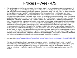 Process –Week 4/5
• This week was when the fun part started In that we began to work on our production experiments. I started of
basic by trying some work in Photoshop to produce a title card. I did this by looking at styles I liked such as the
text style used on 1980s Steven Kings Novels as well as the Stranger Things logo. The font is ITC Benguit. I looked
for it on DaFont however I couldn’t find it I did however find some other fonts that I liked the look of so I
downloaded and installed them. One of these font was called horroroid which I eventually used on my final
product. I did actually manage to find and install the font ITC Benguit from a different source. I used it for several
production experiments however the reason I didn't’t use it for my final project is because I had previously used
it on my last horror film project and I didn’t want to overuse it so I decided to use something different in the
end. I eventually decided to go with the font Horroroid as the font that I was going to use in my final product as I
liked the styling of it especially when it was in red as it looks like blood dripping down almost. However I didn’t
actually use the red colouring in the final product as I again decided that it was an overused style that was
synonymous with horror films. Eventually after playing around with the settings in photoshop I decided on the
final style of textured text with a dark greyish white glow outline. However for the production experiments I just
left the colouring at red. I also experimented with different resizing and warping of the individual letters in order
to achieve an iconic look and style that in my opinion was visually appealing. In terms of sound design I began to
research horror film music and I came upon something really interesting. It was a website that talked about how
horror films use ultrasound frequencies to create tension and fear within the audience.
• Link to article: https://news.avclub.com/some-of-the-scariest-sounds-in-horror-movies-are-the-on-1798253775
• This was something I found really fascinating so I began to wonder if I could successfully create a piece of
“music” by using different frequencies, bass hums and creepy sound effects. I thought my end result was quite
good and I thought it would go well at the start of my film whilst the character is opening the wardrobe.
However as this was a production experiment I decided to incorporate it into my production experiment film
instead.
 