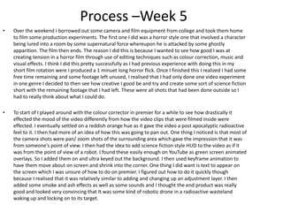 Process –Week 5
• Over the weekend I borrowed out some camera and film equipment from college and took them home
to film some production experiments. The first one I did was a horror style one that involved a character
being lured into a room by some supernatural force whereupon he is attacked by some ghostly
apparition. The film then ends. The reason I did this is because I wanted to see how good I was at
creating tension in a horror film through use of editing techniques such as colour correction, music and
visual effects. I think I did this pretty successfully as I had previous experience with doing this in my
short film rotation were I produced a 1 minuet long horror flick. Once I finished this I realized I had some
free time remaining and some footage left unused, I realised that I had only done one video experiment
in one genre I decided to then see how creative I good be and try and create some sort of science fiction
short with the remaining footage that I had left. These were all shots that had been done outside so I
had to really think about what I could do.
• To start of I played around with the colour corrector in premier for a while to see how drastically it
effected the mood of the video differently from how the video clips that were filmed inside were
effected. I eventually settled on a reddish orange hue as it gave the video a post apocalyptic radioactive
feel to it. I then had more of an idea of how this was going to pan out. One thing I noticed is that most of
the camera shots were pan/ zoom shots of the surrounding area which gave the impression that it was
from someone's point of view. I then had the idea to add science fiction style HUD to the video as if it
was from the point of view of a robot. I found these easily enough on YouTube as green screen animated
overlays. So I added them on and ultra keyed out the background. I then used keyframe animation to
have them move about on screen and shrink into the corner. One thing I did want is text to appear on
the screen which I was unsure of how to do on premier. I figured out how to do it quickly though
because I realised that it was relatively similar to adding and changing up an adjustment layer. I then
added some smoke and ash effects as well as some sounds and I thought the end product was really
good and looked very convincing that It was some kind of robotic drone in a radioactive wasteland
waking up and locking on to its target.
 