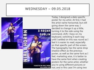 WEDNESDAY – 09.05.2018
Today, I designed a date specific
poster for my artist. At first, I had
the artist name horizontal, but still
going down the same way. I
decided to change it up a little,
turning it to the side using the
command, shift, t keys on my
keyboard, switching it each way
until I settled on this was round as I
feel it is easier to read, especially
on that specific part of the screen.
The typography has the same drop
shadow effect as the previous
poster, as well as the same font as I
feel, marketing wise, it is better to
have the same font when creating
posters for the same artist, whether
you’re using different pictures or
not; and in this case I’m using two
 