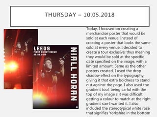 THURSDAY – 10.05.2018
Today, I focused on creating a
merchandise poster that would be
sold at each venue. Instead of
creating a poster that looks the same
sold at every venue, I decided to
create a tour exclusive; thus meaning
they would be sold at the specific
date specified on the image, with a
limited amount. Same as the other
posters created, I used the drop
shadow effect on the typography,
giving it that extra boldness to stand
out against the page. I also used the
gradient tool, being carful with the
top of my image s it was difficult
getting a colour to match at the right
gradient size I wanted it. I also
included the stereotypical white rose
that signifies Yorkshire in the bottom
 