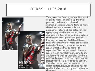 FRIDAY – 11.05.2018
Today was the final day of our first week
of production. I changed up the three
posters I had created this week,
changing text colours and fonts to make
them look more presentable and
appealing. I changed the colour of the
typography on the top poster, and
changed the font of other typography on
the bottom two. I prefer the posters
looking this way as I feel the different
fonts make them look more professional
instead of having the same one for each
piece of text, as that becomes to
repetitive. The posters now look more
realistic, and hopefully appealing to my
audience. As well as changing up these
posters, I created a second merchandise
poster to sell at a date specific concert.
The effects used are the same as the
other posters, however this one has no
gradient effect at the top and bottom of
 