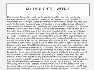 MY THOUGHTS – WEEK 5
I feel the work I created this week was the best to my ability, I was impressed by how I
managed to create such posters with knowledge I had acquired in previous production
experiments, plus learning to use the gradient tool and how that can change and effect your
work. The first poster I designed was a little tougher to create as I had include all locations
and dates within it, making sure to include places that would satisfy my audience in the sense
that their favourite artist was coming to their city. I feel that poster is the best it can be, if at
the end of the week I have more time, I will change the colour of the typography that states
the artists name, tour continents and name of the tour, as I feel the colour looks nice, but
doesn’t tie in with the other pieces I have created the remainder of the week. On Wednesday
I decided to create a poster that was venue date specific, choosing Dublin because that was
the only venue on the tour that had two shows. Also because the artist I have chosen to base
my work on is from an hour outside of Dublin. It took a few different options on how to have
his name on the page. At first I had the letters going down the screen, then had it changed to
have it the right way up, however turned horizontally. I feel that looks better on my poster
and deem it easier to read, even though it’s sideways. Thursday I designed another poster,
however this time it was a merchandise poster, for purpose of selling it at a specific venue. It
was harder editing this image because of the lighting at the bottom corner of the screen,
making it difficult to be able to put any text anywhere because of the demanding light. I
manged to edit it out slightly, cropping the image and using the gradient tool to disguise the
light with a darker shade. Friday I decided to use it as my change anything I needed to
change day. Thus meaning I changed the colour of the text in the first poster, which I feel
turned out better and change the font and size of the typography on the other two. All three
items definitely benefitted from the changes and I will take this into account for next time I
 