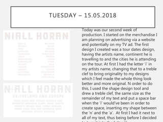 TUESDAY – 15.05.2018
Today was our second week of
production. I started on the merchandise I
am planning on advertising via a website
and potentially on my TV ad. The first
design I created was a tour dates design,
having the artists name, continent he is
travelling to and the cities he is attending
on the tour. At first I had the letter ‘i’ in
my artists name, changing that to a treble
clef to bring originality to my designs
which I feel made the whole thing look
better and more original. N order to do
this, I used the shape design tool and
drew a treble clef, the same size as the
remainder of my text and put a space bar
when the ‘i’ would've been in order to
create space, inserting my shape between
the ‘n’ and the ‘a’. At first I had it next to
all of my text, thus being before I decided
 