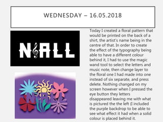 WEDNESDAY – 16.05.2018
Today I created a floral pattern that
would be printed on the back of a
shirt, the artist’s name being in the
centre of that. In order to create
the effect of the typography being
able to have a different colour
behind it, I had to use the magic
wand tool to select the letters and
music note, then change layer to
the floral one I had made into one
instead of six separate, and press
delete. Nothing changed on my
screen however when I pressed the
eye button they letters
disappeared leaving me with what
is pictured the the left (I included
the purple backdrop to be able to
see what effect it had when a solid
colour is placed behind it.
 