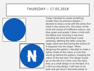 THURSDAY – 17.05.2018
Today I decided to create something
simpler than my previous designs. I
decided to draw a circle with the artists first
initial in the centre of it. The colour of the
circle will consist of 4 different colours, red,
blue, green and purple. I drew a circle with
the ellipse tool, ensuring it was even,
including the same technique I used
yesterday, deleting the letter using the
magic wand tool and having the outline of
it engraved into the shape. When
designing this pattern, I decided to make a
lighter shade of the colour a circle that
would go behind the pattern, changing the
colour of the text also. This design would
go on the left of a t-shirt, over the chest
area, as a small design or on the back of a
t-shirt as a big design. I will have to try
both and see which I feel looks better in
 