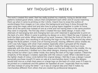 MY THOUGHTS – WEEK 6
The work I created this week I feel has really pushed my creativity, trying to decide what
patterns looked good where, colours that complement each other and of course matching
them up when it came to printing on the t-shirts. I learnt how to erase the outline of
words/shapes from images so I can colour the background and have it show through the
gaps using the magic wand tool and also how to group layers together in order to move
them all at the same time instead of one at a time and not having them in the same position
they were in originally. The first day when I created the tour dates design, it took a few
attempts of rearranging text and changing text size until I deemed it appropriate to print on
the back of a shirt. When it came to putting my design on a shirt, I liked the way it looked, on
both the black and white. When looking at my work, however, I felt that the front of the shirt
looked a little plain, thus resulting in me putting the logo on the front. The second day when I
design the floral pattern, it took a lot of moving around, resizing, different colour shades etc.
until I was fully happy with what I had created, especially when I grouped all the shapes
together instead of having them spread out, I feel it made the design stand out more,
especially with the drop shadow behind the shapes and the text outline in the middle. On my
third day of production, I drafted out a few other designs, drawing circles and seeing how
they turned out when I put a letter inside, thus being the start of my logo creation. I liked the
simplicity of the designs I created, especially with the colours I used. When I decided to put
the lighter shade of colour circle behind the original design, I felt like it was a design I would
personally purchase myself if it were on sale at a merchandise stand. I knew the designs
would look nice as a small chest piece or a large logo on the back of a shirt; even if it were to
be printed on a notebook and the pattern be repeated all over. I especially liked my treble
clef idea instead of using the letter ‘i’ as it was an original idea and I feel it makes my
merchandise different from others that are created by professional designers.
 