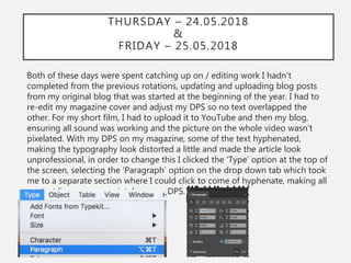 THURSDAY – 24.05.2018
&
FRIDAY – 25.05.2018
Both of these days were spent catching up on / editing work I hadn't
completed from the previous rotations, updating and uploading blog posts
from my original blog that was started at the beginning of the year. I had to
re-edit my magazine cover and adjust my DPS so no text overlapped the
other. For my short film, I had to upload it to YouTube and then my blog,
ensuring all sound was working and the picture on the whole video wasn’t
pixelated. With my DPS on my magazine, some of the text hyphenated,
making the typography look distorted a little and made the article look
unprofessional, in order to change this I clicked the ‘Type’ option at the top of
the screen, selecting the ‘Paragraph’ option on the drop down tab which took
me to a separate section where I could click to come of hyphenate, making all
my text line up appropriately on my DPS.
 