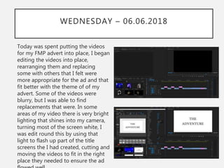 WEDNESDAY – 06.06.2018
Today was spent putting the videos
for my FMP advert into place, I began
editing the videos into place,
rearranging them and replacing
some with others that I felt were
more appropriate for the ad and that
fit better with the theme of of my
advert. Some of the videos were
blurry, but I was able to find
replacements that were. In some
areas of my video there is very bright
lighting that shines into my camera,
turning most of the screen white, I
was edit round this by using that
light to flash up part of the title
screens the I had created, cutting and
moving the videos to fit in the right
place they needed to ensure the ad
 