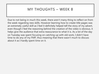 MY THOUGHTS – WEEK 8
Due to not being in much this week, there aren’t many thing to reflect on from
the week regarding new skills. However learning how to create title pages was
an extremely useful skill as I feel it definitely helped tell the story of my advert,
even though I feel the reasoning behind the creation of the video is obvious, it
helps give the audience that extra reassurance to what it is. As a lot of the day
on Tuesday was spent focusing on catching up with old work, I didn’t have
time to do any of my FMP, thus meaning that there wasn’t much to discuss
about it as I hardly spent time on it.
 