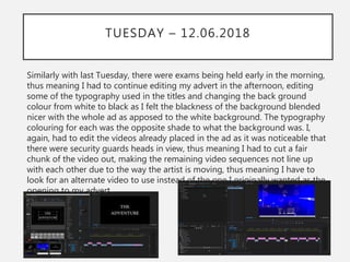 TUESDAY – 12.06.2018
Similarly with last Tuesday, there were exams being held early in the morning,
thus meaning I had to continue editing my advert in the afternoon, editing
some of the typography used in the titles and changing the back ground
colour from white to black as I felt the blackness of the background blended
nicer with the whole ad as apposed to the white background. The typography
colouring for each was the opposite shade to what the background was. I,
again, had to edit the videos already placed in the ad as it was noticeable that
there were security guards heads in view, thus meaning I had to cut a fair
chunk of the video out, making the remaining video sequences not line up
with each other due to the way the artist is moving, thus meaning I have to
look for an alternate video to use instead of the one I originally wanted as the
opening to my advert.
 