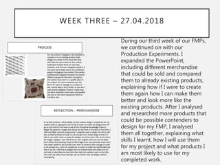WEEK THREE – 27.04.2018
During our third week of our FMPs,
we continued on with our
Production Experiments. I
expanded the PowerPoint,
including different merchandise
that could be sold and compared
them to already existing products,
explaining how if I were to create
them again how I can make them
better and look more like the
existing products. After I analysed
and researched more products that
could be possible contenders to
design for my FMP, I analysed
them all together, explaining what
skills I learnt, how I will use them
for my project and what products I
am most likely to use for my
completed work.
 
