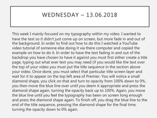 WEDNESDAY – 13.06.2018
This week I mainly focused on my typography within my video. I wanted to
have the text so it didn’t just come up on screen, but more fade in and out of
the background. In order to find out how to do this I watched a YouTube
video tutorial of someone else doing it via there computer and copied the
example on how to do it. In order to have the text fading in and out of the
backdrop you have chosen to have it against you must first either create a title
page, typing out what ever text you may need (if you would like the text over
the top of your video you must put the title sequence in the section above
your video. Once done, you must select that particular title screen layer and
wait for it to appear on the top left area of Premier. You will notice a small
diamond shape, you click on that and turn to opacity from 100% down to 0%,
you then move the blue line over until you deem it appropriate and press the
diamond shape again, turning the opacity back up to 100%. Again, you move
the blue line until you feel the typography has been on screen long enough
and press the diamond shape again. To finish off, you drag the blue line to the
end of the title sequence, pressing the diamond shape for the final time,
turning the opacity down to 0% again.
 