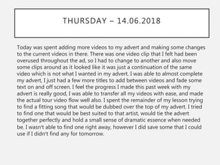 THURSDAY – 14.06.2018
Today was spent adding more videos to my advert and making some changes
to the current videos in there. There was one video clip that I felt had been
overused throughout the ad, so I had to change to another and also move
some clips around as it looked like it was just a continuation of the same
video which is not what I wanted in my advert. I was able to almost complete
my advert, I just had a few more titles to add between videos and fade some
text on and off screen. I feel the progress I made this past week with my
advert is really good, I was able to transfer all my videos with ease, and made
the actual tour video flow well also. I spent the remainder of my lesson trying
to find a fitting song that would be dubbed over the top of my advert. I tried
to find one that would be best suited to that artist, would tie the advert
together perfectly and hold a small sense of dramatic essence when needed
be. I wasn’t able to find one right away, however I did save some that I could
use if I didn’t find any for tomorrow.
 