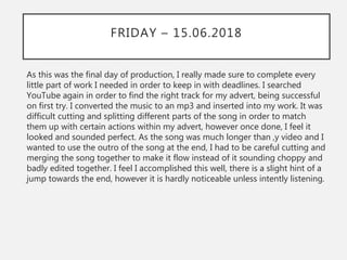 FRIDAY – 15.06.2018
As this was the final day of production, I really made sure to complete every
little part of work I needed in order to keep in with deadlines. I searched
YouTube again in order to find the right track for my advert, being successful
on first try. I converted the music to an mp3 and inserted into my work. It was
difficult cutting and splitting different parts of the song in order to match
them up with certain actions within my advert, however once done, I feel it
looked and sounded perfect. As the song was much longer than ,y video and I
wanted to use the outro of the song at the end, I had to be careful cutting and
merging the song together to make it flow instead of it sounding choppy and
badly edited together. I feel I accomplished this well, there is a slight hint of a
jump towards the end, however it is hardly noticeable unless intently listening.
 
