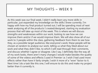 MY THOUGHTS – WEEK 9
As this week was our final week, I didn’t really learn any more skills in
particular, just expanded my knowledge on the skills I knew currently. I’m
happy with how my final product turned out, I will be spending most of next
week analysing all of the products I created/designed, starting my evaluation
process that will take up most of the week. This is where we will discuss
strengths and weaknesses within our work, looking to see how we can
improve them and/or if we would improve them. We will also show all of our
work to 3 people within the class, gathering feedback from them to see how
they, as a possible target audience, like everyone's work; these people will be
chosen at random to analyse our work, telling us what they liked about our
work and what they didn’t like, to which I will read through their comments,
and discuss whether I agree or disagree. Like I say, I definitely like the way all
of my work looks, there aren’t many changes I would make besides the quality
of some of the videos and effects I used in Premier i.e. I wish I had used more
effects rather than have it fairly simple, I wish it more of a “wow” factor to it.
Next time I do a task like this one, I will ensure to do this and make my project
better than it currently is.
 