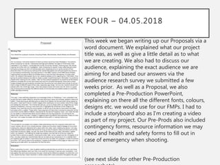 WEEK FOUR – 04.05.2018
This week we began writing up our Proposals via a
word document. We explained what our project
title was, as well as give a little detail as to what
we are creating. We also had to discuss our
audience, explaining the exact audience we are
aiming for and based our answers via the
audience research survey we submitted a few
weeks prior. As well as a Proposal, we also
completed a Pre-Production PowerPoint,
explaining on there all the different fonts, colours,
designs etc. we would use for our FMPs. I had to
include a storyboard also as I’m creating a video
as part of my project. Our Pre-Prods also included
contingency forms, resource information we may
need and health and safety forms to fill out in
case of emergency when shooting.
(see next slide for other Pre-Production
 