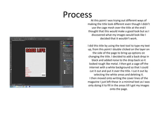 ProcessAt this point I was trying out different ways of
making the title look different even though I didn’t
use the cage mesh over the title at the end I
thought that this would make a good look but as I
discovered what my images would look like I
decided that it wouldn’t work.
I did this title by using the text tool to type my text
up, from this point I double clicked on the layer on
the side of the page to bring up options on
changing the title. I decided to add a back drop in
black and added noise to the drop back so it
looked rough like metal. I then got a cage off the
internet with a white background so that I could
cut it out and put it over the title. I cut it out by
selecting the white areas and deleting it.
I then moved onto writing the cover lines of the
magazine I just left these in a minimal text as I was
only doing it to fill in the areas till I got my images
onto the page.
 