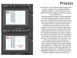 Process
At this point I moved onto the double page spread
so that I could get all my writing done before I
added my images as I knew I had a week of not
been able to get my images so I made sure I got all
the text down first.
I started by going onto layout and selecting guide
lines and creating my guides, I chose 4 columns
and 3 rows. I had already pre written my text so all
I had to do was draw a text box and copy the text I
had already written on word into the text box. I
decided to use the text from my title of the
magazine on the titles of the double page spread
to make a link and to also make them fit my style. I
downloaded the text off the internet as the text
the computer had already wasn’t what I wanted. I
put my text into long columns at this inner edge of
my left page so I could put a title up into the left
top corner on the left page. The main tools I used
in this were text box and the moving tool.
I then decided I wanted the title to stand out as
much as possible and again link to the front page
of the magazine, so I coloured the titles with red
and added a quote over the other page where the
main large image will be. I changed the colour by
highlighting my selected area and using the colour
wheel to change it to my chosen colour red.
 