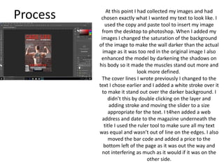 Process At this point I had collected my images and had
chosen exactly what I wanted my text to look like. I
used the copy and paste tool to insert my image
from the desktop to photoshop. When I added my
images I changed the saturation of the background
of the image to make the wall darker than the actual
image as it was too red in the original image I also
enhanced the model by darkening the shadows on
his body so it made the muscles stand out more and
look more defined.
The cover lines I wrote previously I changed to the
text I chose earlier and I added a white stroke over it
to make it stand out over the darker background. I
didn’t this by double clicking on the layer and
adding stroke and moving the slider to a size
appropriate for the text. I t4hen added a web
address and date to the magazine underneath the
title I used the ruler tool to make sure all my text
was equal and wasn’t out of line on the edges. I also
moved the bar code and added a price to the
bottom left of the page as it was out the way and
not interfering as much as it would if it was on the
other side.
 